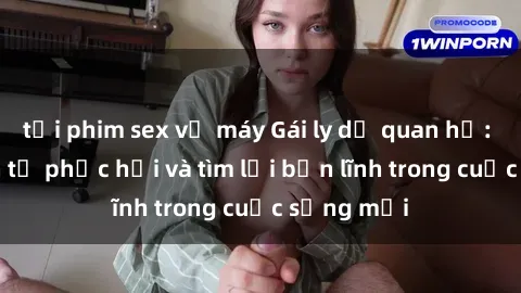 tải phim sex về máy Gái ly dị quan hệ: Hành trình tự phục hồi và tìm lại bản lĩnh trong cuộc sống mới