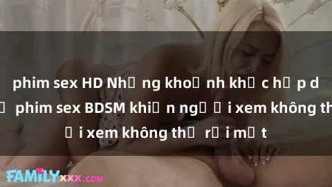 phim sex HD Những khoảnh khắc hấp dẫn trong bộ phim sex BDSM khiến người xem không thể rời mắt