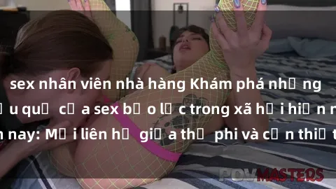 sex nhân viên nhà hàng Khám phá những nguyên nhân và hậu quả của sex bạo lực trong xã hội hiện nay: Mối liên hệ giữa thị phi và cần thiết phải ngăn chặn.
