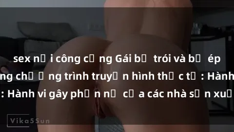 sex nơi công cộng Gái bị trói và bị ép buộc làm tình trong chương trình truyền hình thực tế: Hành vi gây phẫn nộ của các nhà sản xuất và người xem.