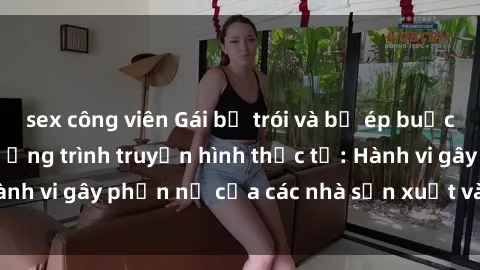 sex công viên Gái bị trói và bị ép buộc làm tình trong chương trình truyền hình thực tế: Hành vi gây phẫn nộ của các nhà sản xuất và người xem.