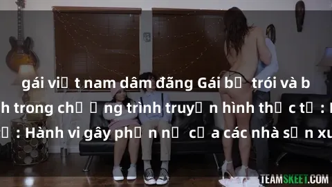 gái việt nam dâm đãng Gái bị trói và bị ép buộc làm tình trong chương trình truyền hình thực tế: Hành vi gây phẫn nộ của các nhà sản xuất và người xem.