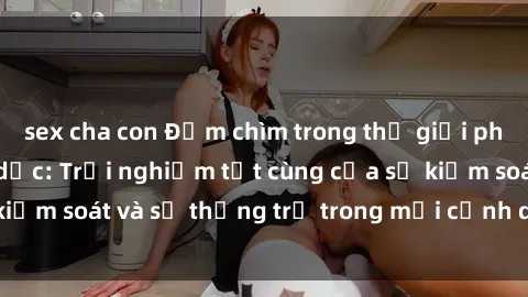 sex cha con Đắm chìm trong thế giới phim sex nô lệ tình dục: Trải nghiệm tột cùng của sự kiểm soát và sự thống trị trong mỗi cảnh quay mãnh liệt