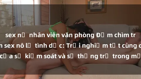 sex nữ nhân viên văn phòng Đắm chìm trong thế giới phim sex nô lệ tình dục: Trải nghiệm tột cùng của sự kiểm soát và sự thống trị trong mỗi cảnh quay mãnh liệt
