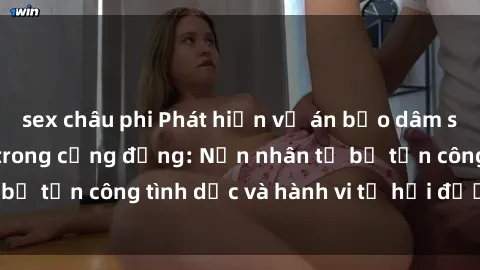 sex châu phi Phát hiện vụ án bạo dâm sex gây chấn động trong cộng đồng: Nạn nhân tố bị tấn công tình dục và hành vi tệ hại được tiết lộ