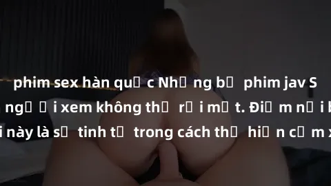 phim sex hàn quốc Những bộ phim jav SM không che khiến người xem không thể rời mắt. Điểm nổi bật của thể loại này là sự tinh tế trong cách thể hiện cảm xúc và sự hấp dẫn của những cảnh quay.