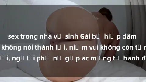 sex trong nhà vệ sinh Gái bị hiếp dâm bạo lực: Nỗi đau không nói thành lời, niềm vui không còn tồn tại, người phụ nữ gặp ác mộng từ hành động độc ác của kẻ xấu.