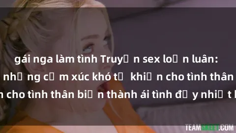 gái nga làm tình Truyện sex loạn luân: Bí mật gia đình và những cảm xúc khó tả khiến cho tình thân biến thành ái tình đầy nhiệt huyết