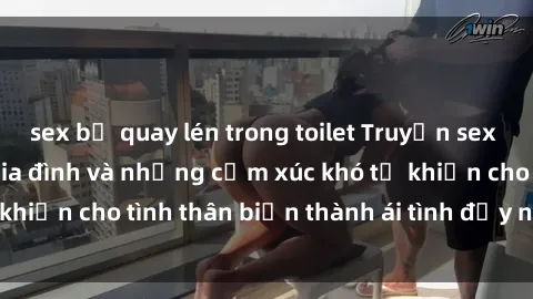 sex bị quay lén trong toilet Truyện sex loạn luân: Bí mật gia đình và những cảm xúc khó tả khiến cho tình thân biến thành ái tình đầy nhiệt huyết