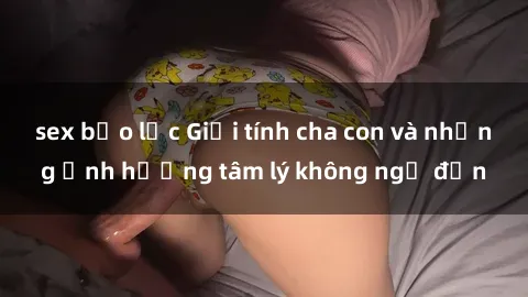 sex bạo lực Giới tính cha con và những ảnh hưởng tâm lý không ngờ đến
