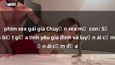 phim sex gái già Chuyện sex mẹ con: Sự phân biệt giữa tình yêu gia đình và luyến ái cấm địa