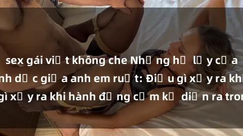 sex gái việt không che Những hệ lụy của việc có quan hệ tình dục giữa anh em ruột: Điều gì xảy ra khi hành động cấm kỵ diễn ra trong gia đình?