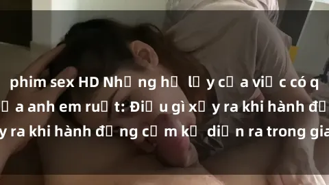 phim sex HD Những hệ lụy của việc có quan hệ tình dục giữa anh em ruột: Điều gì xảy ra khi hành động cấm kỵ diễn ra trong gia đình?