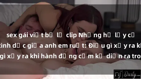 sex gái việt bị lộ clip Những hệ lụy của việc có quan hệ tình dục giữa anh em ruột: Điều gì xảy ra khi hành động cấm kỵ diễn ra trong gia đình?