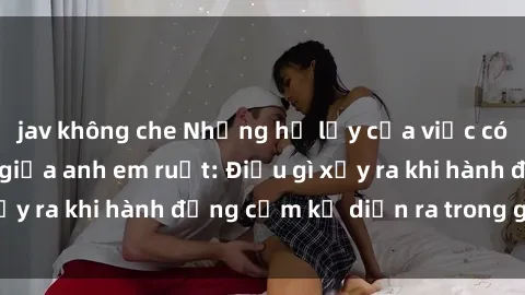 jav không che Những hệ lụy của việc có quan hệ tình dục giữa anh em ruột: Điều gì xảy ra khi hành động cấm kỵ diễn ra trong gia đình?