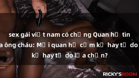 sex gái việt nam có chồng Quan hệ tình dục giữa ông cháu: Mối quan hệ cấm kỵ hay tự do lựa chọn?