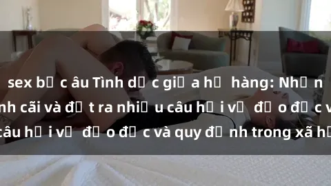 sex bắc âu Tình dục giữa họ hàng: Những sự kiện gây tranh cãi và đặt ra nhiều câu hỏi về đạo đức và quy định trong xã hội.