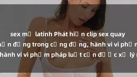 sex mỹ latinh Phát hiện clip sex quay lén: Sự việc gây chấn động trong cộng đồng, hành vi vi phạm pháp luật cần được xử lý nghiêm