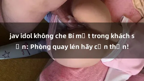 jav idol không che Bí mật trong khách sạn: Phòng quay lén hãy cẩn thận!
