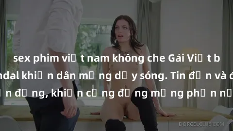 sex phim việt nam không che Gái Việt bị lộ clip sex, scandal khiến dân mạng dậy sóng. Tin đồn và đoạn video gây chấn động, khiến cộng đồng mạng phẫn nộ và lo lắng. Bi kịch ẩn sau bức màn đen tối của t