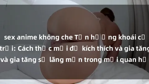sex anime không che Tận hưởng khoái cảm với sex ngoài trời: Cách thức mới để kích thích và gia tăng sự lãng mạn trong mối quan hệ của bạn!