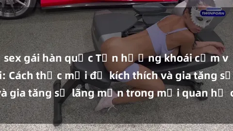 sex gái hàn quốc Tận hưởng khoái cảm với sex ngoài trời: Cách thức mới để kích thích và gia tăng sự lãng mạn trong mối quan hệ của bạn!