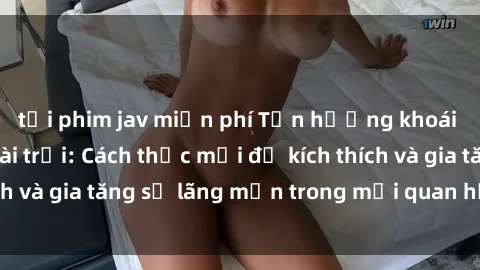 tải phim jav miễn phí Tận hưởng khoái cảm với sex ngoài trời: Cách thức mới để kích thích và gia tăng sự lãng mạn trong mối quan hệ của bạn!