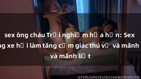 sex ông cháu Trải nghiệm hứa hẹn: Sex trong xe hơi làm tăng cảm giác thú vị và mãnh liệt