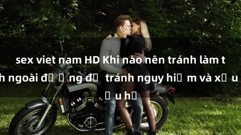 sex viet nam HD Khi nào nên tránh làm tình ngoài đường để tránh nguy hiểm và xấu hổ