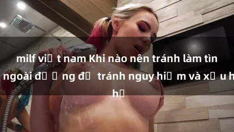 milf việt nam Khi nào nên tránh làm tình ngoài đường để tránh nguy hiểm và xấu hổ