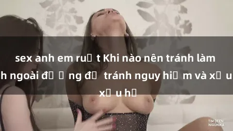 sex anh em ruột Khi nào nên tránh làm tình ngoài đường để tránh nguy hiểm và xấu hổ