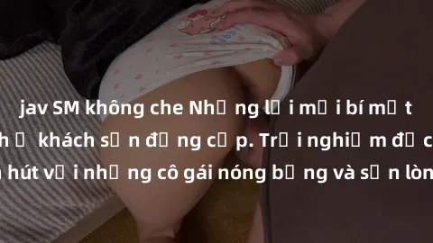 jav SM không che Những lời mời bí mật: Gái Việt làm tình ở khách sạn đẳng cấp. Trải nghiệm độc đáo và cuốn hút với những cô gái nóng bỏng và sẵn lòng thỏa mãn mọi nhu cầu của bạn.