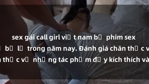 sex gái call girl việt nam bộ phim sex  đáng xem không thể bỏ lỡ trong năm nay. Đánh giá chân thực về những tác phẩm đầy kích thích và hấp dẫn này.