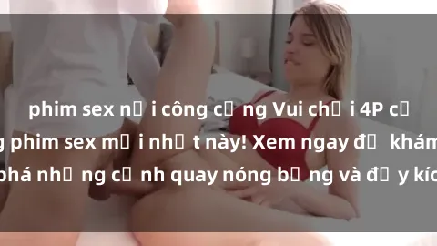 phim sex nơi công cộng Vui chơi 4P cực kỳ hấp dẫn trong phim sex mới nhất này! Xem ngay để khám phá những cảnh quay nóng bỏng và đầy kích thích của bộ phim này!