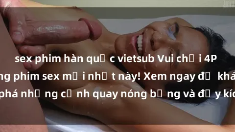 sex phim hàn quốc vietsub Vui chơi 4P cực kỳ hấp dẫn trong phim sex mới nhất này! Xem ngay để khám phá những cảnh quay nóng bỏng và đầy kích thích của bộ phim này!
