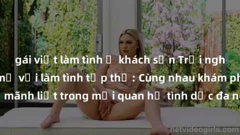 gái việt làm tình ở khách sạn Trải nghiệm cảm xúc mới mẻ với làm tình tập thể: Cùng nhau khám phá niềm vui và sự mãnh liệt trong mối quan hệ tình dục đa người. Hãy thử ngay để biết cảm giác thú vị này