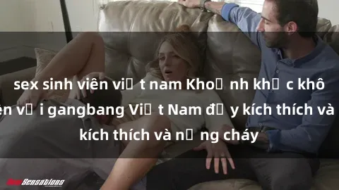 sex sinh viên việt nam Khoảnh khắc không thể quên với gangbang Việt Nam đầy kích thích và nồng cháy