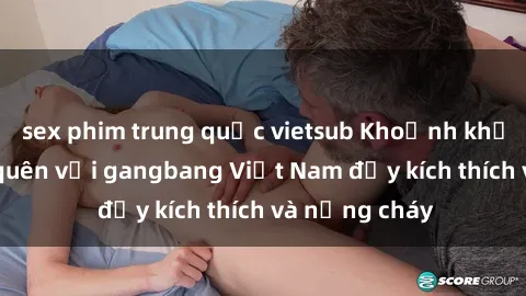 sex phim trung quốc vietsub Khoảnh khắc không thể quên với gangbang Việt Nam đầy kích thích và nồng cháy