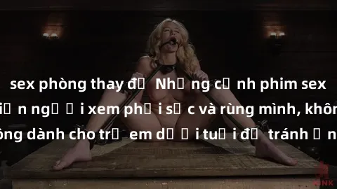 sex phòng thay đồ Những cảnh phim sex bạo dâm nhóm khiến người xem phải sốc và rùng mình, không dành cho trẻ em dưới tuổi để tránh ảnh hưởng tiêu cực.