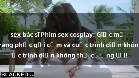 sex bác sĩ Phim sex cosplay: Giấc mơ  cùng những bộ trang phục gợi cảm và cuộc trình diễn không thể cưỡng lại!
