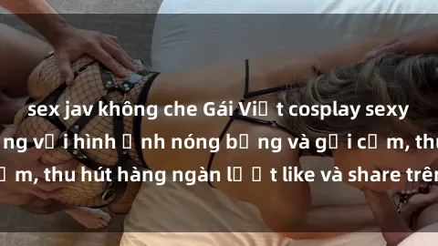 sex jav không che Gái Việt cosplay sexy khiến fan phát cuồng với hình ảnh nóng bỏng và gợi cảm, thu hút hàng ngàn lượt like và share trên mạng xã hội.