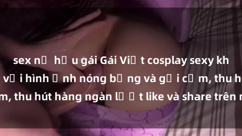 sex nữ hầu gái Gái Việt cosplay sexy khiến fan phát cuồng với hình ảnh nóng bỏng và gợi cảm, thu hút hàng ngàn lượt like và share trên mạng xã hội.