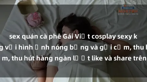 sex quán cà phê Gái Việt cosplay sexy khiến fan phát cuồng với hình ảnh nóng bỏng và gợi cảm, thu hút hàng ngàn lượt like và share trên mạng xã hội.