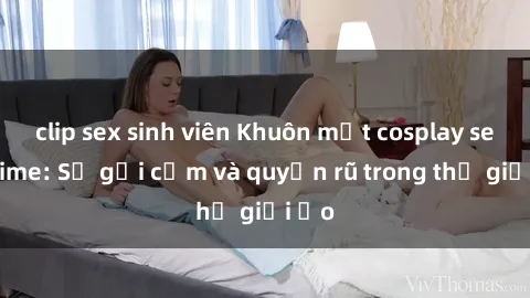clip sex sinh viên Khuôn mặt cosplay sex anime: Sự gợi cảm và quyến rũ trong thế giới ảo