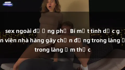 sex ngoài đường phố Bí mật tình dục giữa nhân viên nhà hàng gây chấn động trong làng ẩm thực