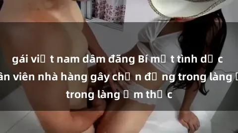 gái việt nam dâm đãng Bí mật tình dục giữa nhân viên nhà hàng gây chấn động trong làng ẩm thực