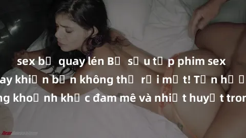 sex bị quay lén Bộ sưu tập phim sex Mỹ hot nhất năm nay khiến bạn không thể rời mắt! Tận hưởng những khoảnh khắc đam mê và nhiệt huyết trong các tác phẩm nóng bỏng này!