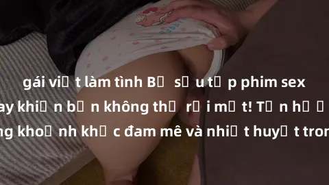 gái việt làm tình Bộ sưu tập phim sex Mỹ hot nhất năm nay khiến bạn không thể rời mắt! Tận hưởng những khoảnh khắc đam mê và nhiệt huyết trong các tác phẩm nóng bỏng này!