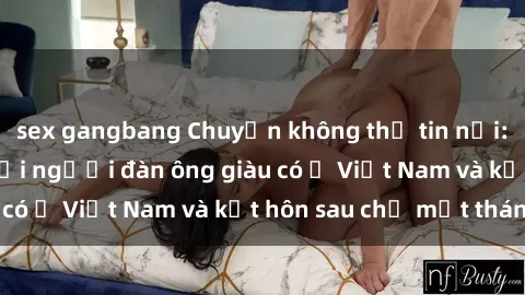 sex gangbang Chuyện không thể tin nổi: Gái Tây quan hệ với người đàn ông giàu có ở Việt Nam và kết hôn sau chỉ một tháng