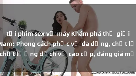tải phim sex về máy Khám phá thế giới của gái gọi Việt Nam: Phong cách phục vụ đa dạng, chất lượng dịch vụ cao cấp, đáng giá mọi khoản chi phí